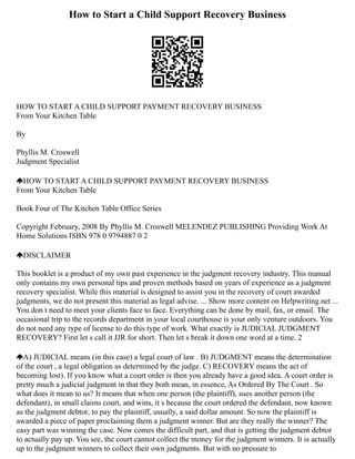 How to Start a Child Support Recovery Business
HOW TO START A CHILD SUPPORT PAYMENT RECOVERY BUSINESS
From Your Kitchen Table
By
Phyllis M. Croswell
Judgment Specialist
HOW TO START A CHILD SUPPORT PAYMENT RECOVERY BUSINESS
From Your Kitchen Table
Book Four of The Kitchen Table Office Series
Copyright February, 2008 By Phyllis M. Croswell MELENDEZ PUBLISHING Providing Work At
Home Solutions ISBN 978 0 9794887 0 2
DISCLAIMER
This booklet is a product of my own past experience in the judgment recovery industry. This manual
only contains my own personal tips and proven methods based on years of experience as a judgment
recovery specialist. While this material is designed to assist you in the recovery of court awarded
judgments, we do not present this material as legal advise. ... Show more content on Helpwriting.net ...
You don t need to meet your clients face to face. Everything can be done by mail, fax, or email. The
occasional trip to the records department in your local courthouse is your only venture outdoors. You
do not need any type of license to do this type of work. What exactly is JUDICIAL JUDGMENT
RECOVERY? First let s call it JJR for short. Then let s break it down one word at a time. 2
A) JUDICIAL means (in this case) a legal court of law . B) JUDGMENT means the determination
of the court , a legal obligation as determined by the judge. C) RECOVERY means the act of
becoming lost). If you know what a court order is then you already have a good idea. A court order is
pretty much a judicial judgment in that they both mean, in essence, As Ordered By The Court . So
what does it mean to us? It means that when one person (the plaintiff), sues another person (the
defendant), in small claims court, and wins, it s because the court ordered the defendant, now known
as the judgment debtor, to pay the plaintiff, usually, a said dollar amount. So now the plaintiff is
awarded a piece of paper proclaiming them a judgment winner. But are they really the winner? The
easy part was winning the case. Now comes the difficult part, and that is getting the judgment debtor
to actually pay up. You see, the court cannot collect the money for the judgment winners. It is actually
up to the judgment winners to collect their own judgments. But with no pressure to
 