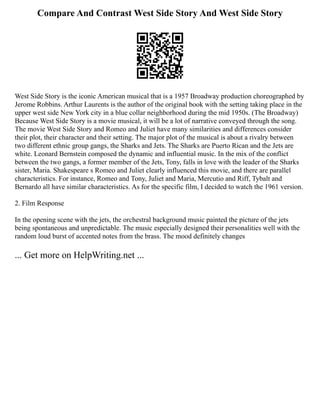Compare And Contrast West Side Story And West Side Story
West Side Story is the iconic American musical that is a 1957 Broadway production choreographed by
Jerome Robbins. Arthur Laurents is the author of the original book with the setting taking place in the
upper west side New York city in a blue collar neighborhood during the mid 1950s. (The Broadway)
Because West Side Story is a movie musical, it will be a lot of narrative conveyed through the song.
The movie West Side Story and Romeo and Juliet have many similarities and differences consider
their plot, their character and their setting. The major plot of the musical is about a rivalry between
two different ethnic group gangs, the Sharks and Jets. The Sharks are Puerto Rican and the Jets are
white. Leonard Bernstein composed the dynamic and influential music. In the mix of the conflict
between the two gangs, a former member of the Jets, Tony, falls in love with the leader of the Sharks
sister, Maria. Shakespeare s Romeo and Juliet clearly influenced this movie, and there are parallel
characteristics. For instance, Romeo and Tony, Juliet and Maria, Mercutio and Riff, Tybalt and
Bernardo all have similar characteristics. As for the specific film, I decided to watch the 1961 version.
2. Film Response
In the opening scene with the jets, the orchestral background music painted the picture of the jets
being spontaneous and unpredictable. The music especially designed their personalities well with the
random loud burst of accented notes from the brass. The mood definitely changes
... Get more on HelpWriting.net ...
 