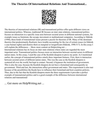 The Theories Of International Relations And Transnational...
The theories of international relations (IR) and transnational politics offer quite different views on
international politics. Whereas, traditional IR focuses on inter state relations, transnational politics
focuses on interaction in a specific issue area between societal actors in different national systems, for
example issues as feminism, the occupy movement or multinational companies. According to Sikkink
(1998), these kinds of transnational issues present a puzzle for theorists of IR. Many of the dominant
theories (but predominantly Realism), have trouble accounting for the rise of certain issues (in Sikkink
s case human rights) and dismiss them as marginal or insignificant (Sikkink, 1998:517). In this essay I
will explain the differences ... Show more content on Helpwriting.net ...
International relations has its focus on inter state relations where states are regarded the most
important actor. Transnational politics focuses more on interaction between societal actors in different
nation states. In this essay, I used the case of the Kurdish diaspora to prove my point. As I mentioned
earlier, the concept of transnational politics entails three important features. First, there is interaction
between societal actors of different nation states. This was the case as the Kurdish diaspora is
scattered all over the world, but kept in contact. Second, it bypasses the institution of government.
This is also the case, because the Kurdish diaspora do not have a homeland and consequently no
government. Third and last, the interactions affect government and states. This requirement is also met
because of the possibilities the Kurds have to influence their homeland and host countries policies.
Thus, due to the fact that the Kurdish diaspora meets the three requirements it provides a perfect
example of transnational politics and is a good example of the difference between international
relations and transnational
... Get more on HelpWriting.net ...
 