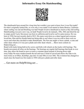 Informative Essay On Skateboarding
The skateboards been around for a long time but wouldn t you want to know how it was first made?
Or what it originally looked like, or even why it was made? It all started in Santa Monica, California
where surfing was rad and thrashing was bad! People loved to skateboard as much as they did surfing.
Skateboarding was just a new way, on land! People loved to do manuals, 180s, 360s and shred the nar
in empty pools! Larry Stevenson was born in california and loved to surf in santa monica. He was
born in 1930, but just recently died in 2012. His name went down as a skate legend and everyone
loved him. Him and his friends hated not being able to surf when it was too cold or there were no
waves and when they decided to make Skateboards. The first one might ve been a plank, a crate and
roller skate wheels or it was just a plank and roller skate wheels. ... Show more content on
Helpwriting.net ...
Board with trucks being held on by screws and bolts with wheels on the trucks with bearings. The
boards movement all relies on the bearings. The bearings are regular ball bearings that break in over
time, they allow the board to move at more a constant speed instead of slowing down right
away.Today On more modern boards the tail and nose is kind of curved and allows the rider to do
more tricks as in Ollies, Kickflips, pop shuv its and 180s or even 360s. The evolution has changed so
much since the board was first made in 1950 with just a plank and roller skate
... Get more on HelpWriting.net ...
 