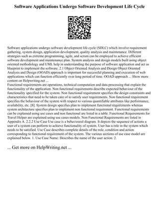Software Applications Undergo Software Development Life Cycle
Software applications undergo software development life cycle (SDLC) which involve requirement
gathering, system design, application development, quality analysis and maintenance. Different
strategies such as extreme programming, agile, and scrum can be employed to achieve efficient
software development and maintenance plan. System analysis and design models built using object
oriented methodology and UML help in understanding the purpose of software application and act as
blueprint to implement the software. 2.1 Object Oriented Analysis and Design Object Oriented
Analysis and Design (OOAD) approach is important for successful planning and execution of web
applications which can function efficiently over long period of time. OOAD approach ... Show more
content on Helpwriting.net ...
Functional requirements are operations, technical computation and data processing that explain the
functionality of the application. Non functional requirements describe expected behaviour of the
functionality specified for the system. Non functional requirement specifies the design constraints and
characteristics that need to be taken care of to satisfy user requirements. Non functional requirement
specifies the behaviour of the system with respect to various quantifiable attributes like performance,
availability, etc. [8]. System design specifies plan to implement functional requirements whereas
system architecture specifies plan to implement non functional requirement. Functional requirements
can be explained using use cases and non functional are listed in a table. Functional Requirements for
Travel Helper are explained using use cases models. Non Functional Requirements are listed in
Appendix A. 2.2.2 Use Case Use case is a behavioural diagram. It depicts the sequence of actions a
user of a system can perform to achieve functionality of system. User has a role in the system which
needs to be satisfied. Use Case describes complete details of the role, condition and action
corresponding to functional requirement of the system. The various sections of use case model are
explained below. 1. Use Case Name: Describes the name of the user action. 2.
... Get more on HelpWriting.net ...
 