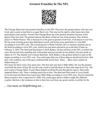 Greatest Franchise In The NFL
The Chicago Bears have the greatest franchise in the NFL.They have the greatest player who has ever
lived, and a coach to lead him to a super Bowl win. This may not be right to other teams have that
great players and coaches. Overall The Chicago Bears have the greatest franchise because of the
players they have had. The greatest players the Bears of had are one of the greatest. One of these
players is Walter Payton. This is because he is the goat or greatest of all time, of all player to ever live.
He has more trucking power then Marshawn Lynch, and he has more speed than Le veon Bell
according to www.NFL.com. The second players is Brian Urlacher. He is a monster machine out on
the field according to www.NFL.com. And he has just been selected to go to the hall of fame on
February 4, 2018. The third and final player is Dick Butkus. He has not been in the NFL in awhile but
since then he has been spending time with people and just recently he has pulled a elevator prank on
others on TV. The channel was Comcast Sportsnet. Dick Butkus is the greatest defensive man on the
league according to www.NFL.com. You could argue that one of these players should not be here. But
here s the weakness one of the guys could possibly not be here. These ... Show more content on
Helpwriting.net ...
Not many but there were a few great ones. The first and very best is Mike Ditka. He was the greatest
coach that the bears of had. He was the only coach to lead the Bears to their only super bowl win. The
next coach is George Halas. Coach Halas helped out Brian Piccolo through his cancer. That really
impacted Brian s life. There s nothing much else to him. The third and final coach is Lovie Smith.
Lovie has been the Bears best coach since Mike Ditka according to www.NFL.com. Also he turned the
Bears around to lose a super bowl in 2006. You could argue about is Others might like different
coaches. But here s the weakness to that is there have not been any good coaches in awhile for the
... Get more on HelpWriting.net ...
 