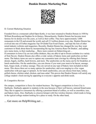 Dunkin Donuts Marketing Plan
II. Current Marketing Situation
Founded first as a restaurant called Open Kettle, it was later renamed to Dunkin Donuts in 1950 by
William Rosenberg and Stephen So in Quincy, Massachusetts. Dunkin Donuts has become most
famous for its donuts over the years, as well as their coffee. They have approximately 3,000
restaurants in the US and around the world, and sell 2.5 million donuts every day. Dunkin Donuts has
evolved into one of Forbes magazine Top 10 Global Fast Food Chains , and tops the lists of other
noted industry websites and magazines. Recently, Dunkin Donuts has changed the way they want
customers to think about them by incorporating the tag line America Runs On Dunkin , and adding
new menu items, to their marketing ... Show more content on Helpwriting.net ...
If consumers in Iowa City are not coffee drinkers, they are able to opt to frozen coolattas in a variety
of fruit flavors. Dunkin Donuts also offers a wide variety of bakery items and sandwiches on their
menu. The bakery items are sure to capture any consumers taste cravings by offering their famous
donuts, bagels, muffins, hash browns, and more. The sandwiches on the menu can be for breakfast, or
lunch sandwiches. On the sandwiches, you can choose if you want your meat to be bacon, sausage,
ham, Angus steak, or turkey sausage. They are served on any type of bakery item included on their
menu. This shows there are so many options for sandwiches, and even ranging to a few vegan
sandwiches with just eggs or spinach. As for lunch sandwiches, you can choose from ham, turkey,
grilled cheese, chicken salad, chicken, and tuna salad. This proves that Dunkin Donuts will satisfy any
college student s food craving by appealing to everyone s appetite and drink needs.
D. Competitive Review
On campus, competition is fierce for student business. The biggest competition in Iowa City is
Starbucks. Starbucks appeals to students in the area because of their well known, national brand name.
They like to appeal to consumers by offering a premium blend of coffees, as well as smoothies, teas,
and bakery items. Also, Starbucks is a known hotspot with free wireless Internet, which tends to bring
in the typical college student looking for a place to study. On the other hand,
... Get more on HelpWriting.net ...
 