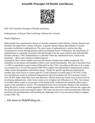 Scientific Principles Of Health And Disease
HES 1823 Scientific Principles of Health and disease
Endometriosis: A Disease That Could Stop A Dream For A Family
Natalia Migliaccio
Many people have experienced a disease or disorder sometime in their lifetime. Chronic diseases and
disorders can range from a variety of factors. A specific chronic disease that millions of women
encounter worldwide is endometriosis. The exact cause of endometriosis is unclear but often
encountered in women through genetics and environmental factors. Furthermore, the significance of
endometriosis is commonly associated with and thought to be the cause of pelvic pain and infertility
(Giudice and Kao 1789). Endometriosis is a disorder where the endometrial tissue, which is the
innermost ... Show more content on Helpwriting.net ...
nonsurgical. Due to these samples and cases the disease is being more readily recognized. The
estimation for prevalence and incidence within a year varied tremendously. This rate is anywhere from
1 to 50% in reproductive aged women (Child and Lin Tan 1736). According to Missmer et al, a study
was created over a 10 year time period (1989 99) to explore the relationship of endometriosis relative
within certain demographics and lifestyle factors. Trends for specific age data provided that the
incident rates were lowest in women aged 45 52 and a greatest in women aged 25 29 (791). Lastly,
race and ethnicity trends in confirmed endometriosis showed incidence rate for Caucasian women
were 20 40% higher than other races and ethnicities. African American women were at lowest risk for
developing endometriosis, while Asian women were at highest risk (Missmer et al. 791). Any disease
or disorder affects a part or several parts of the human body. Endometriosis primarily affects pelvic
organs in the reproductive system. The endometrial tissue most commonly attaches to the membrane
lining the pelvis, ovaries, ovarian ligaments, fallopian tubes and the thin space between the vagina and
the rectum known as the rectovaginal septum. The tissue can also move and surround areas within the
intestinal wall and abdominal wall including the diaphragm, but is very rare and not likely to happen
(Linda 2389). The
... Get more on HelpWriting.net ...
 