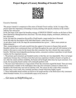 Project Report of Luxury Retailing of Swatch Tissot
Executive Summary
This project intends to comparison of the stores of Swatch Tissot watches. In the 1st stage of the
project report the importance of branding in luxury retailing with specific reference to the watch I
industry have discussed.
In the 2nd stage of the report the branding strategy of SWATCH TISSOT watches on the basis of their
Store Operations Management have discussed. The store design, display, assortment, ambience etc
have discussed.
In the 3rd stage the comparison the profile of both brands s target market have discussed.
In the 4th stage the description of the Individual brand s values have given.
As per above study in the 5th stage the recommendation have given. ... Show more content on
Helpwriting.net ...
Thus, young designers will seek to profit from the support of investors to finance their growth.
Branded watches have continuously been well liked throughout the years and will still continue to be
trendy in the years to come for the reason that after consumers buy into a brand, they reap countless
benefits. With their knowledgeable purchasing routine, consumers continue to purchase in style brand
watches for five important reasons.
1. The primary goal consumers get branded watches is that they are very dependable. This is of unique
significance because they will know from their previous experience whether a brand is of quality or
not. After the watch confirms reliability, the brand will be bought often times by loyal customers. As a
result, the top quality brand watches will continually perform well.
2. The next cause boils down to a large extent of how the consumers regard the brand. There are many
assorted brands available in the marketplace these days but consumers continue to obtain only a
handful of the brands they trust and are familiar with. The reason for this is that when consumers
decide to buy a new watch, they normally purchase a brand which they highly regard.
3. These fashionable brand watches are known to be tough and this is the third reason why consumers
obtain branded watches. It is a considerable aspect to be aware of
... Get more on HelpWriting.net ...
 