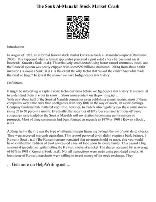 The Souk Al-Manakh Stock Market Crash
Introduction
In August of 1982, an informal Kuwait stock market known as Souk al Manakh collapsed (Rasmaroni,
2006). This happened when a female speculator presented a post dated check for payment and it
bounced ( Kuwait s Souk , n.d.). This relatively small destabilising factor caused enormous losses, and
the financial system was nearly crippled with some $92 billion (Rasmaroni, 2006) from about 6,000
investors ( Kuwait s Souk , n.d.). Is this event the only factor that caused the crash? And what made
the crash so huge? To reveal the answer we have to dig deeper into history.
Definitions
It might be interesting to explain some technical terms before we dig deeper into history. It is essential
to understand them in order to know ... Show more content on Helpwriting.net ...
With only about half of the Souk al Manakh companies even publishing annual reports, most of these
companies were little more than shell games with very little in the way of assets, let alone earnings.
Company fundamentals mattered very little, however, to traders who regularly saw these same stocks
rising 20 to 50 percent a month. Eventually, the securities of fifty four real and fictitious off shore
companies were traded on the Souk al Manakh with no relation to company performances or
prospects. Most of these companies had been founded as recently as 1979 or 1980 ( Kuwait s Souk ,
n.d.).
Adding fuel to the fire was the type of informal margin financing through the use of post dated checks.
They were accepted as a cash equivalent. This type of personal credit didn t require a bank balance. (
Kuwait s Souk , n.d.) The Kuwaiti culture mandated that payment should be made, else you would
have violated the tradition of trust and caused a loss of face upon the entire family. This caused a big
amount of speculative capital letting the Kuwaiti stocks skyrocket. The shares increased by an average
of 63% in 1981 ( Kuwait s Souk , n.d.). Not all transactions were made using post dated checks. At
least some of Kuwaiti merchants were willing to invest money of the stock exchange. They
... Get more on HelpWriting.net ...
 