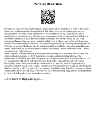 Parenting Observation
Previously, I was aware that infants require a relationship with their caregiver in order to be healthy.
Infants are not able to provide themselves with their basic needs, but they also require a secure
attachment to be mentally sound. In the past, we theorized that allowing infants to cry without
providing them attention, or only allowing a wet nurse to care for them, increased their ability to be
self reliant later in life. Now, we understand that individuals who are self reliant are able to be
independent because they have their emotional and physical needs met. According to Erikson once
children have established trust, they can feel secure enough to develop autonomy. This means that the
Victorian era concept of refusing care for infants is not the most effective parenting tactic. However,
infants and toddlers are not the sole product of their environment. Nature and nurture work ... Show
more content on Helpwriting.net ...
Infants require a stable relationship with their parents or caregivers to develop a sense of trust, self
esteem and autonomy later in life. When it comes to social and emotional development the
relationships that children form with their parents are the primary context for learning (Parlakian, 5.)
My youngest niece Elizabeth with be turning two this Sunday. She is at the point where she is
developing a sense of self, and learning to communicate. As a toddler she will begin to develop
autonomy, and start testing limits. She has already begun testing some limits by getting into things she
shouldn t, but she is still very attached to her mother. I am glad to know that this is common, as shown
on the Terrific Two Year Olds slide. Two year olds are in a transitioning stage, and it s normal for them
to crave both independence and an attachment to their
... Get more on HelpWriting.net ...
 