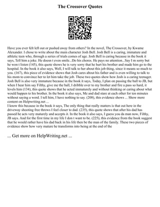 The Crossover Quotes
Have you ever felt left out or pushed away from others? In the novel, The Crossover, by Kwame
Alexander. I chose to write about the main character Josh Bell. Josh Bell is a caring, immature and
athletic teen who, through a series of trials comes of age. Josh Bell is caring because in the book it
says, Tell him a joke. He doesn t even smile...Do his chores. He pays no attention...Say I m sorry but
he won t listen (145), this quote shows he is very sorry that he hurt his brother and made him go to the
hospital. In the book it also says, Well, I will talk to her about this job thing, since it means so much to
you. (167), this piece of evidence shows that Josh cares about his father and is even willing to talk to
his mom to convince her to let him take the job. These two quotes show how Josh is a caring teenager.
Josh Bell is also very immature because in the book it says, Today, I plan on passing the ball to JB, but
when I hear him say Filthy, give me the ball, I dribble over to my brother and fire a pass so hard, it
levels him (134), this quote shows that he acted immaturely and without thinking or caring about what
would happen to his brother. In the book it also says, Me and dad stare at each other for ten minutes
without saying a word. I tell him, I have nothing to say. (208), this evidence shows ... Show more
content on Helpwriting.net ...
I know this because in the book it says, The only thing that really matters is that out here in the
driveway shooting free throws I feel closer to dad. (235), this quote shows that after his dad has
passed he acts very maturely and accepts it. In the book it also says, I guess you da man now, Filthy,
JB says. And for the first time in my life I don t want to be. (225), this evidence from the book suggest
that he would rather have his dad back in his life then be the man of the family. These two pieces of
evidence show how very mature he transforms into being at the end of the
... Get more on HelpWriting.net ...
 