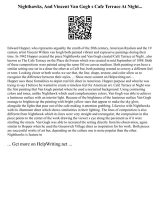 Nighthawks, And Vincent Van Gogh s Cafe Terrace At Night...
Edward Hopper, who represents arguably the zenith of the 20th century, American Realism and the 19
century artist Vincent Willem van Gogh both painted vibrant and expressive paintings during their
time. In 1942 Hopper created the piece Nighthawks and Van Gogh created Café Terrace at Night , also
known as The Cafe Terrace on the Place du Forum which was created in mid September of 1888. Both
of these compositions were painted using the same Oil on canvas medium. Both painting even have a
similar setting one set in a diner the other at a Café but, both painting wanted to convey a different feel
or tone. Looking closer at both works we see that, the line, shape, texture, and color allow us to
recognize the difference between their styles, ... Show more content on Helpwriting.net ...
Hopper uses these formalities to depict real life diner in American. Hopper purpose and what he was
trying to say I believe he wanted to create a timeless feel for American art. Café Terrace at Night was
the first painting that Van Gogh painted where he used a nocturnal background. Using contrasting
colors and tones, unlike Nighthawk which used complementary colors, Van Gogh was able to achieve
a luminous surface with an interior light. Because of the brightness of the luminous surface Van Gogh
manage to brighten up the painting with bright yellow stars that appear to make the sky glow,
alongside the lights that pour out of the cafe making it attention grabbing. Likewise with Nighthawks
with its illuminate diner which shows similarities in their lighting. The lines of composition is also
different from Nighthawk which its lines were very straight and rectangular, the composition in this
piece points to the center of the work drawing the viewer s eye along the pavement as if it were
strolling the streets. Van Gogh was able to recreated the setting directly from his observation, again
similar to Hopper when he used the Greenwich Village diner as inspiration for his work. Both pieces
are successful works of art but, depending on the culture one is more popular than the other.
Nighthawks is feature in
... Get more on HelpWriting.net ...
 