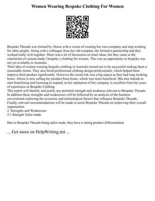 Women Wearing Bespoke Clothing For Women
Bespoke Threads was formed by Alsion with a vision of creating her own company and stop working
for other people. Along with a colleague from her old company she formed a partnership and they
worked really well together. There was a lot of discussion on retail ideas, but they came to the
conclusion of custom made ( bespoke ) clothing for women. This was an opportunity as bespoke was
not yet available in Australia.
Their idea of women wearing bespoke clothing in Australia turned out to be successful making them a
reasonable return. They also hired professional clothing design professionals, which helped them
improve their product significantly. However the social risk was a big aspect as they had long working
hours. Alison is now selling her product from home, which was more beneficial. She also intends to
start franchising and licensing to expand, as her reputation of her company is excellent from her years
of experience in Bespoke Clothing.
This report will identify and justify any potential strength and weakness relevant to Bespoke Threads.
In addition these strengths and weaknesses will be followed by an analysis of the business
environment exploring the economic and technological factors that influence Bespoke Threads.
Finally, relevant recommendations will be made to assist Bespoke Threads on improving their overall
organisation.
2. Strengths and Weaknesses
2.1 Strength Tailor made
Due to Bespoke Threads being tailor made, they have a strong product differentiation
... Get more on HelpWriting.net ...
 