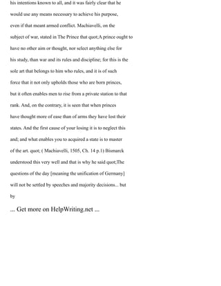 his intentions known to all, and it was fairly clear that he
would use any means necessary to achieve his purpose,
even if that meant armed conflict. Machiavelli, on the
subject of war, stated in The Prince that quot;A prince ought to
have no other aim or thought, nor select anything else for
his study, than war and its rules and discipline; for this is the
sole art that belongs to him who rules, and it is of such
force that it not only upholds those who are born princes,
but it often enables men to rise from a private station to that
rank. And, on the contrary, it is seen that when princes
have thought more of ease than of arms they have lost their
states. And the first cause of your losing it is to neglect this
and; and what enables you to acquired a state is to master
of the art. quot; ( Machiavelli, 1505, Ch. 14 p.1) Bismarck
understood this very well and that is why he said quot;The
questions of the day [meaning the unification of Germany]
will not be settled by speeches and majority decisions... but
by
... Get more on HelpWriting.net ...
 