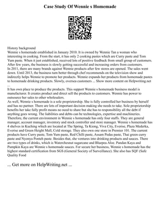 Case Study Of Wennie s Homemade
History background
Wennie s homemade established in January 2010. It is owned by Wennie Tan a woman who
interesting in cooking. From the start, it has only 2 cooking pastes which are Curry paste and Tom
Yum paste. When it just established, received lots of positive feedback from small group of customers.
After few years, the business is slowly getting successful and increasing orders from customers.
In 2011, there are many brands against Wennie products after few stores are opened. The sales went
down. Until 2013, the business turn better through chef recommends on the television show and
indirectly helps Wennie to promote her products. Wennie expands her products from homemade pastes
to homemade drinking products. Slowly, oversea customers ... Show more content on Helpwriting.net
...
It has own place to produce the products. This support Wennie s homemade business model is
manufacturer. It creates product and direct sell the products to customers. Wennie has power to
outsource her sales to other wholesalers.
As well, Wennie s homemade is a sole proprietorship. She is fully controlled her business by herself
and has no partner. There are lots of important decision making she needs to take. Sole proprietorship
benefits her take fully profit means no need to share but she has to responsibility all the debt if
anything goes wrong. The liabilities and debts can be technologies, expertise and machineries.
Therefore, the current environment in Wennie s homemade has only four staffs. They are general
manager, account manager, inventory and stock controller and store manager. Wennie s homemade has
4 shelves in Kuching which are located at The Spring, Ta Kiong, Viva City, Everise, Plaza Mederka,
Everise and Green Height Mall, Cold storage. They also own one store in Premier 101. The current
products have Curry paste, Tom Yum paste, Red Chilli paste, Assam Pedas paste, Thai green curry
paste and Nyonya Ponteh paste. Besides that, she ventures into drinking products and sauces. There
are two types of drinks, which is Waterchesnut sugarcane and Bluepea Aloe. Pandan Kaya and
Pumpkin Kaya are Wennie s homemade sauces. For secure her business, Wennie s homemade has the
highest standard certification from SGS (General Society of Surveillance). She also has SQF (Safe
Quality Food
... Get more on HelpWriting.net ...
 
