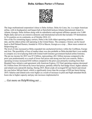 Delta Airlines Porter s 5 Forces
The large multinational corporation I chose is Delta Airlines. Delta Air Lines, Inc. is a major American
airline, with its headquarters and largest hub at Hartsfield Jackson Atlanta International Airport in
Atlanta, Georgia. Delta Airlines along with its subsidiaries and regional affiliates operate over 5,400
flights daily and serve an extensive domestic and international network that includes 319 destinations
in 54 countries on six continents, as of October 2016. [1]
One of the five remaining legacy carriers, Delta is the sixth oldest operating airline by foundation
date, and the oldest airline still operating in the United States. The company s history can be traced
back to Huff Daland Dusters, founded in 1924 in Macon, Georgia as a crop ... Show more content on
Helpwriting.net ...
The level of risks increased as Delta expanded into unchartered territory within the Caribbean, Europe
and Asia. The possibility of loss of market share was also probable as Delta decided that it was unable
to compete on a level playing field with United Arab Emirates government backed airline Emirates.
The pre tax income for 2015 was $7.2 billion, representing a $6.1 billion increase compared to the
prior year predominantly as a result of lower fuel prices and strong non fuel cost controls. Delta s
operating revenue increased $342 million compared to the prior year primarily resulting from their
Branded Fares initiative and agreement with American Express. [3] Total operating expense decreased
$5.3 billion from 2014 driven by lower fuel prices, partially offset by fuel hedge losses, higher salaries
and related costs and profit sharing. During 2015, Brent crude oil averaged $52 per barrel and closed
the year below $40 per barrel, which is significantly lower than the average of $99 per barrel during
2014. Salaries and related costs were higher as a result of increases in pilot and flight attendant block
hours due to higher capacity and pay rate increases implemented in
... Get more on HelpWriting.net ...
 