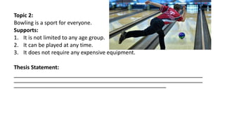 Topic 2:
Bowling is a sport for everyone.
Supports:
1. It is not limited to any age group.
2. It can be played at any time.
3. It does not require any expensive equipment.
Thesis Statement:
______________________________________________________________
______________________________________________________________
__________________________________________________
 