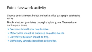Extra classwork activity
Choose one statement below and write a five paragraph persuasive
essay.
First brainstorm your ideas through a spider gram. Then write an
outline your essay.
Everyone should know how to drive.
Motorcycles should be outlawed on public streets.
University education should be free.
Elementary schools should ban cell phones.
 