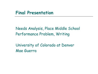 Final Presentation
Needs Analysis, Place Middle School
Performance Problem, Writing
University of Colorado at Denver
Mae Guerra
 