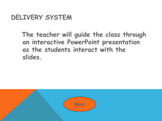 DELIVERY SYSTEM
The teacher will guide the class through
an interactive PowerPoint presentation
as the students interact with the
slides.
Next
 