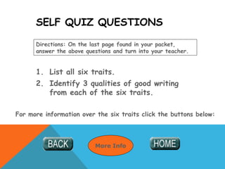SELF QUIZ QUESTIONS
1. List all six traits.
2. Identify 3 qualities of good writing
from each of the six traits.
Directions: On the last page found in your packet,
answer the above questions and turn into your teacher.
For more information over the six traits click the buttons below:
More Info
 
