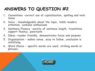 ANSWERS TO QUESTION #2
1. Conventions –correct use of capitalization, spelling and verb
tense
2. Voice – knowledgeable about the topic, holds readers
attention, contains enthusiasm
3. Sentence Fluency –variety of sentence length, transitions
support fluency, punctuate
4. Ideas –reader friendly, demonstrates focus and purpose
5. Organization – makes sense, easy to follow, conclusion is
satisfying
6. Word Choice – specific words are used, striking words or
phrases
 
