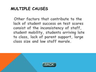 MULTIPLE CAUSES
Other factors that contribute to the
lack of student success on test scores
consist of the inconsistency of staff,
student mobility, students arriving late
to class, lack of parent support, large
class size and low staff morale.
 