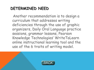 DETERMINED NEED
Another recommendation is to design a
curriculum that addresses writing
deficiencies through the use of graphic
organizers, Daily Oral Language practice
sessions, grammar lessons, Pearson
Knowledge Technologies’ WriteToLearn
online instructional learning tool and the
use of the 6 traits of writing model.
 