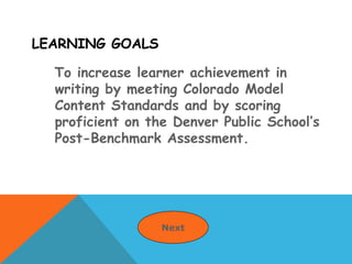 LEARNING GOALS
To increase learner achievement in
writing by meeting Colorado Model
Content Standards and by scoring
proficient on the Denver Public School’s
Post-Benchmark Assessment.
Next
 
