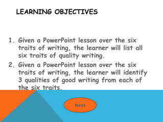 LEARNING OBJECTIVES
1. Given a PowerPoint lesson over the six
traits of writing, the learner will list all
six traits of quality writing.
2. Given a PowerPoint lesson over the six
traits of writing, the learner will identify
3 qualities of good writing from each of
the six traits.
Next
 