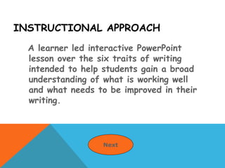 INSTRUCTIONAL APPROACH
A learner led interactive PowerPoint
lesson over the six traits of writing
intended to help students gain a broad
understanding of what is working well
and what needs to be improved in their
writing.
Next
 