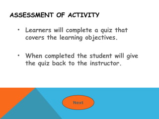 ASSESSMENT OF ACTIVITY
• Learners will complete a quiz that
covers the learning objectives.
• When completed the student will give
the quiz back to the instructor.
Next
 