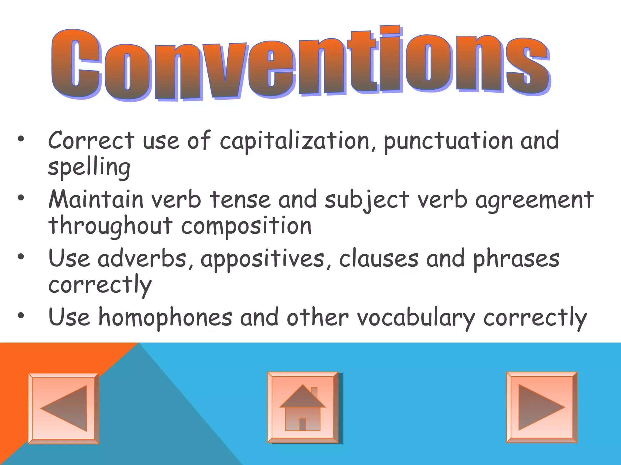 • Correct use of capitalization, punctuation and
spelling
• Maintain verb tense and subject verb agreement
throughout composition
• Use adverbs, appositives, clauses and phrases
correctly
• Use homophones and other vocabulary correctly
 