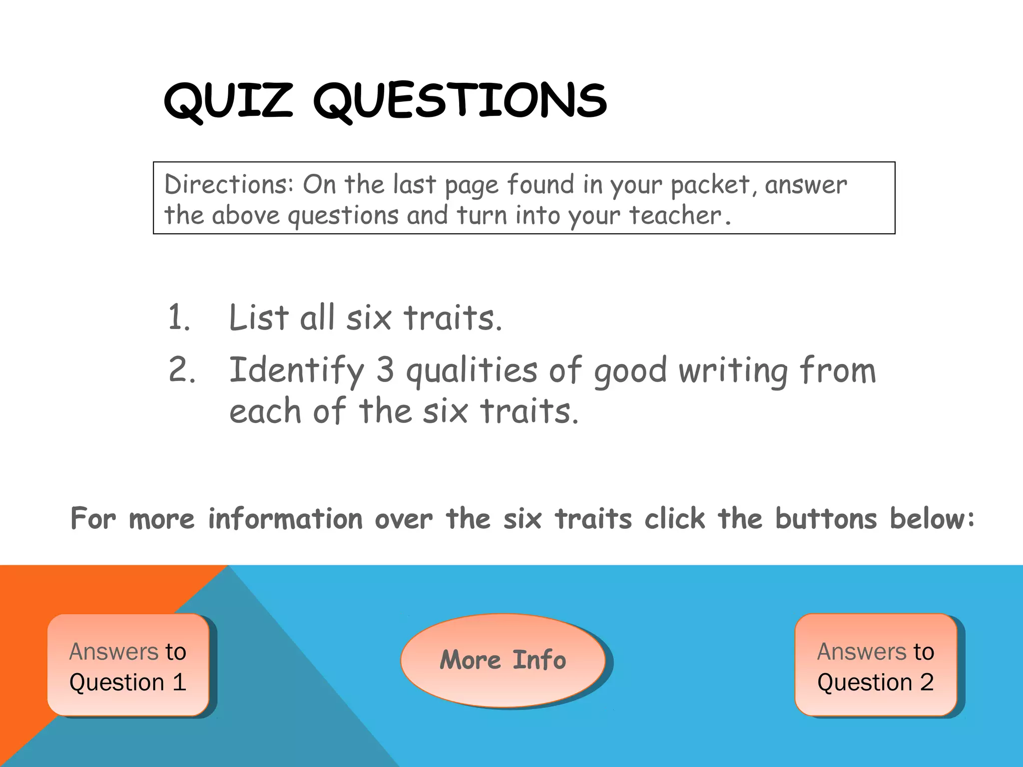 QUIZ QUESTIONS
1. List all six traits.
2. Identify 3 qualities of good writing from
each of the six traits.
Directions: On the last page found in your packet, answer
the above questions and turn into your teacher.
For more information over the six traits click the buttons below:
More InfoMore InfoAnswers to
Question 1
Answers to
Question 1
Answers to
Question 2
Answers to
Question 2
 