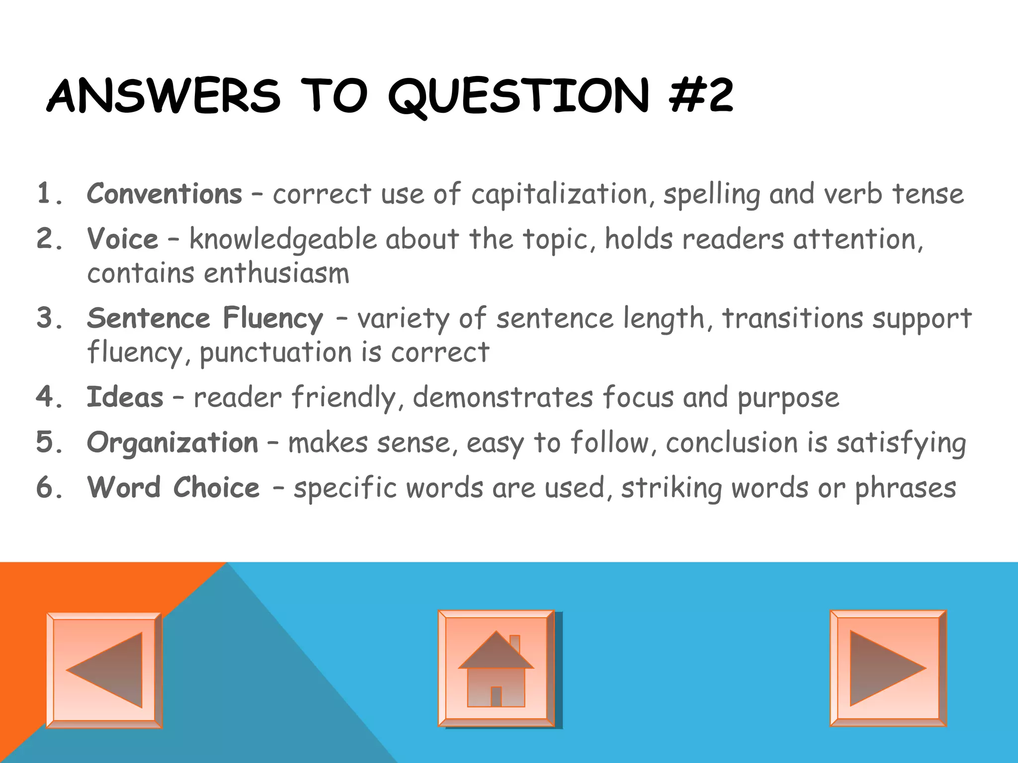 ANSWERS TO QUESTION #2
1. Conventions – correct use of capitalization, spelling and verb tense
2. Voice – knowledgeable about the topic, holds readers attention,
contains enthusiasm
3. Sentence Fluency – variety of sentence length, transitions support
fluency, punctuation is correct
4. Ideas – reader friendly, demonstrates focus and purpose
5. Organization – makes sense, easy to follow, conclusion is satisfying
6. Word Choice – specific words are used, striking words or phrases
 