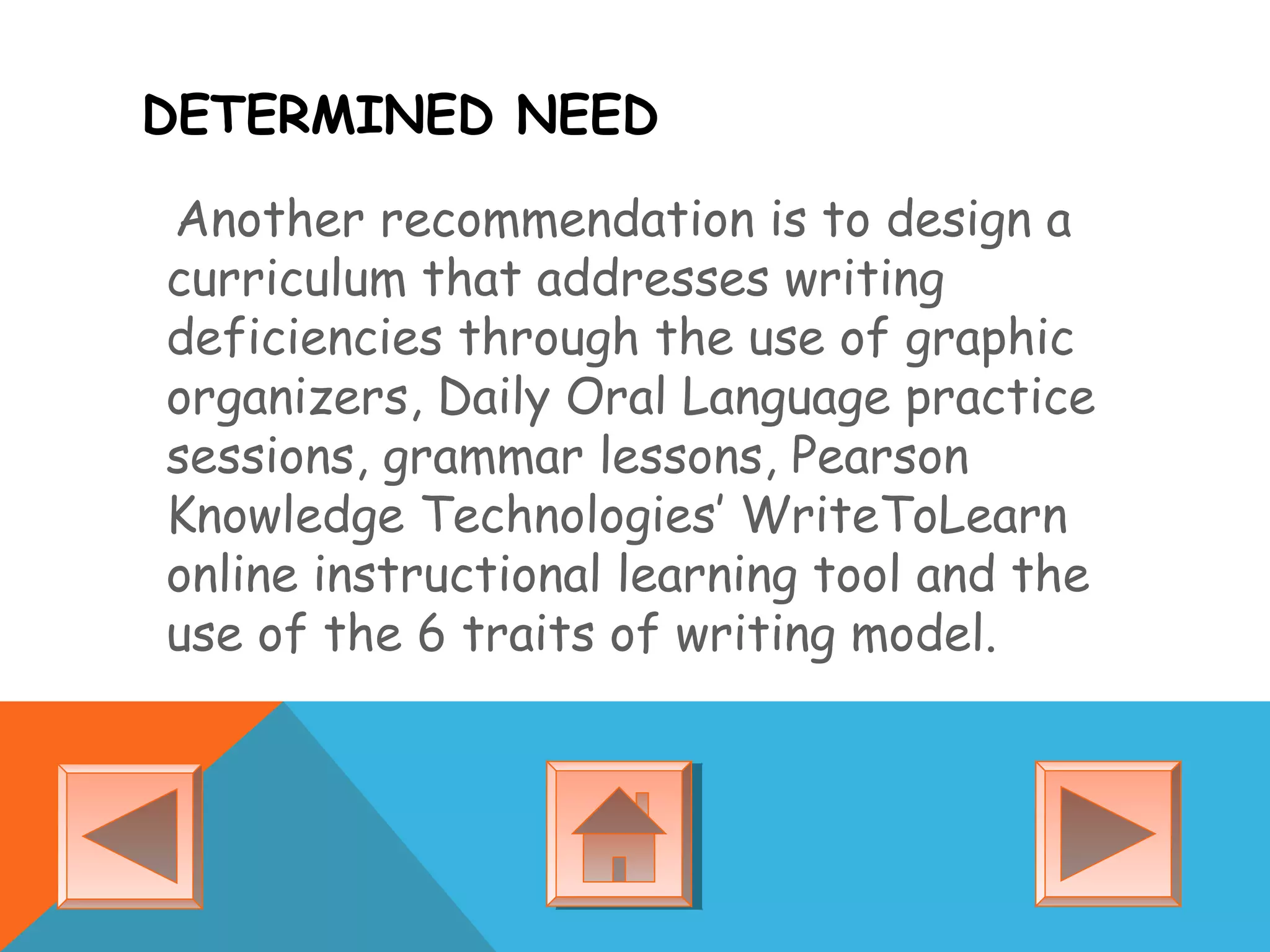 DETERMINED NEED
Another recommendation is to design a
curriculum that addresses writing
deficiencies through the use of graphic
organizers, Daily Oral Language practice
sessions, grammar lessons, Pearson
Knowledge Technologies’ WriteToLearn
online instructional learning tool and the
use of the 6 traits of writing model.
 