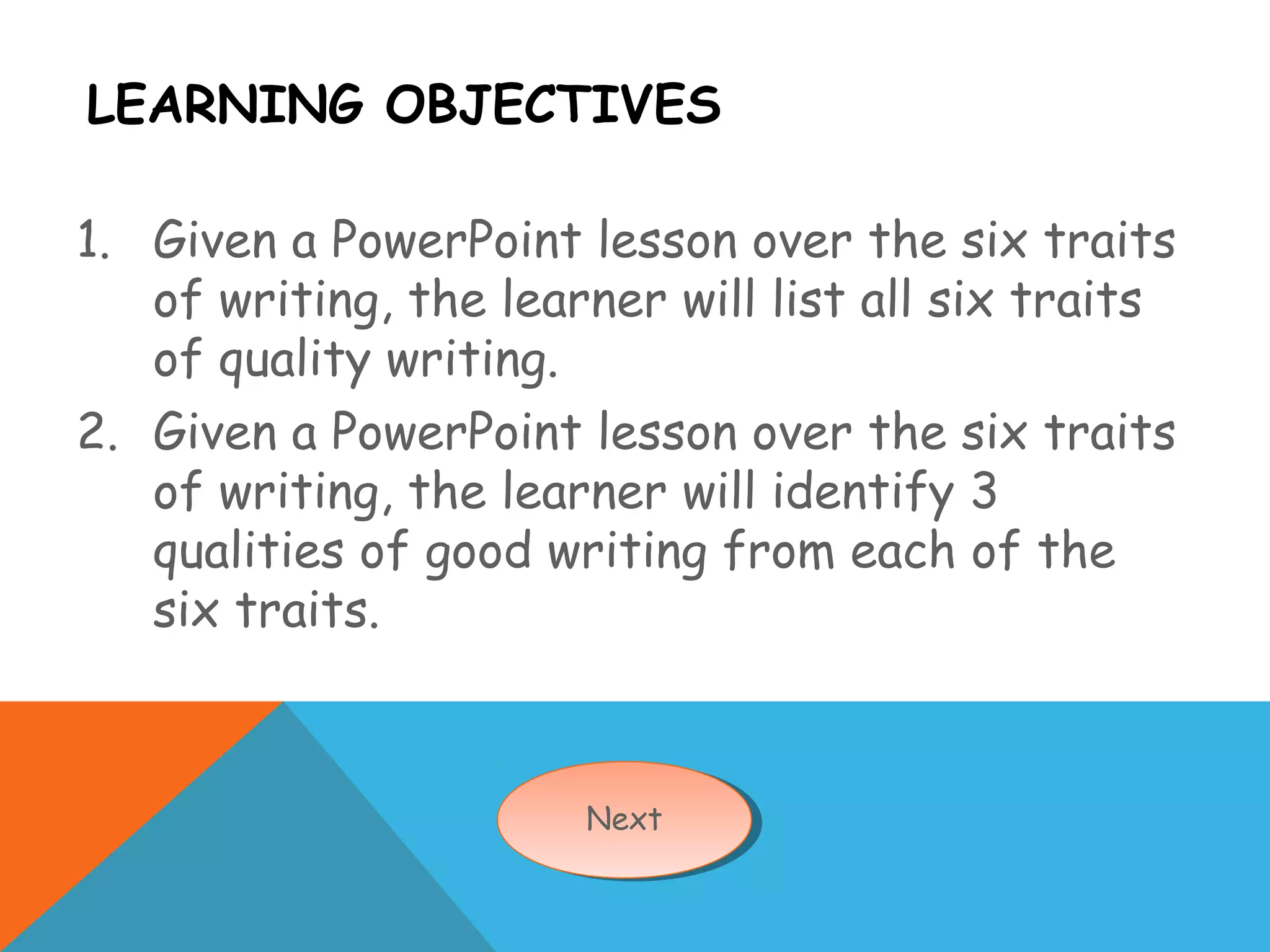 LEARNING OBJECTIVES
1. Given a PowerPoint lesson over the six traits
of writing, the learner will list all six traits
of quality writing.
2. Given a PowerPoint lesson over the six traits
of writing, the learner will identify 3
qualities of good writing from each of the
six traits.
NextNext
 