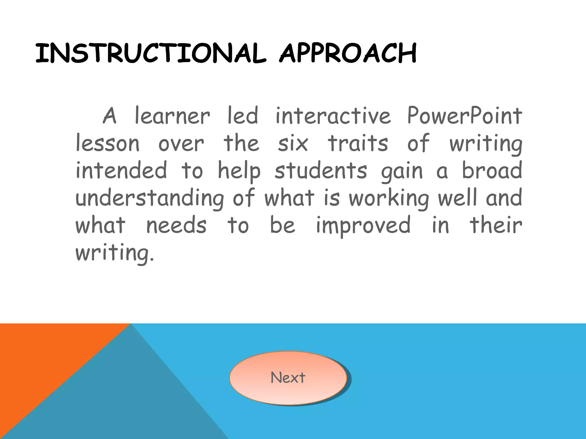 INSTRUCTIONAL APPROACH
A learner led interactive PowerPoint
lesson over the six traits of writing
intended to help students gain a broad
understanding of what is working well and
what needs to be improved in their
writing.
NextNext
 