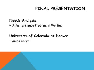 FINAL PRESENTATION
Needs Analysis
~ A Performance Problem in Writing
University of Colorado at Denver
~ Mae Guerra
 