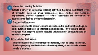 Interactive Learning Activities:
Supportive Resources:
06
07
Include a variety of interactive learning activities that cater to different levels
of difficulty, such as group discussions, case studies, and hands-on
experiments. Provide resources for further exploration and enrichment for
students who desire a deeper understanding.
Include supplemental resources such as study guides, additional readings, or
online tutorials that cater to different learning needs. Offer links to online
resources with adaptive learning features that can adjust difficulty based on
individual progress.
Differentiated Instruction:
08
Implement differentiated instruction strategies, such as tiered instruction,
flexible grouping, and individualized learning plans, to address the diverse
needs of students.
 