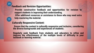 Feedback and Revision Opportunities:
Culturally Responsive Content:
09
10
Provide constructive feedback and opportunities for revision to
support students in improving their understanding.
Offer additional resources or assistance to those who may need extra
help mastering the material.
Ensure that the content is culturally responsive and inclusive, considering
the diverse backgrounds and experiences of students.
Regularly seek feedback from students and educators to refine and
improve the effectiveness of the multiple levels of difficulty in your
textbook or learning material.
 