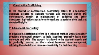 1. Construction Scaffolding:
In the context of construction, scaffolding refers to a temporary
structure erected to support workers and materials during the
construction, repair, or maintenance of buildings and other
structures. It provides a platform for workers to perform their tasks at
elevated heights.
2. Educational Scaffolding:
In education, scaffolding refers to a teaching method where a teacher
provides structured support to help students gradually learn new
concepts and skills. The support is tailored to the student's needs and
is gradually removed as the student becomes more competent,
allowing them to take on more responsibility for their learning.
 