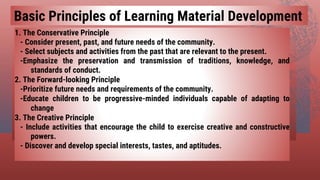 1. The Conservative Principle
- Consider present, past, and future needs of the community.
- Select subjects and activities from the past that are relevant to the present.
-Emphasize the preservation and transmission of traditions, knowledge, and
standards of conduct.
2. The Forward-looking Principle
-Prioritize future needs and requirements of the community.
-Educate children to be progressive-minded individuals capable of adapting to
change
3. The Creative Principle
- Include activities that encourage the child to exercise creative and constructive
powers.
- Discover and develop special interests, tastes, and aptitudes.
Basic Principles of Learning Material Development
 