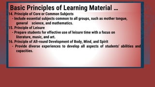 14. Principle of Core or Common Subjects
- Include essential subjects common to all groups, such as mother tongue,
general science, and mathematics.
15. Principle of Leisure
- Prepare students for effective use of leisure time with a focus on
literature, music, and art.
16. Principle of All-round Development of Body, Mind, and Spirit
- Provide diverse experiences to develop all aspects of students' abilities and
capacities.
Basic Principles of Learning Material …
 