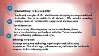 Universal Design for Learning (UDL):
Varied Resources:
06
07
Implement principles of UDL, which involves designing learning material and
instruction that is accessible to all students. This includes providing
multiple means of representation, engagement, and expression.
Offer a variety of learning resources, such as textbooks, videos,
interactive simulations, and hands-on activities. This accommodates
different learning preferences and styles.
Technology Integration:
08
Leverage educational technology to provide personalized learning
experiences. Educational apps, online resources, and interactive multimedia
can cater to diverse learning needs.
 