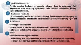 Scaffolded Instruction:
Continuous Feedback:
09
10
Provide ongoing feedback to students, allowing them to understand their
progress and make necessary adjustments. Tailor feedback to individual learning
styles and preferences.
Provide ongoing feedback to students, allowing them to understand their progress
and make necessary adjustments. Tailor feedback to individual learning styles and
preferences.
Encourage Self-Reflection:
11
Foster a culture of self-reflection where students can identify their learning
preferences and strengths. Encourage them to advocate for their own learning
needs.
Collaboration with Support Services:
12
Work closely with support services, such as special education and counselling,
to ensure that individualized learning plans are effectively implemented.
 