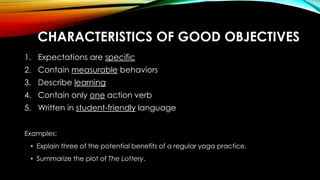 CHARACTERISTICS OF GOOD OBJECTIVES
1. Expectations are specific
2. Contain measurable behaviors
3. Describe learning
4. Contain only one action verb
5. Written in student-friendly language
Examples:
• Explain three of the potential benefits of a regular yoga practice.
• Summarize the plot of The Lottery.
 