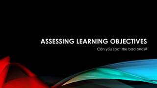 ASSESSING LEARNING OBJECTIVES
Can you spot the bad ones?
 
