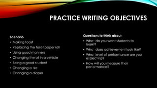 PRACTICE WRITING OBJECTIVES
Scenario
• Making toast
• Replacing the toilet paper roll
• Using good manners
• Changing the oil in a vehicle
• Being a good student
• Changing a tire
• Changing a diaper
Questions to think about:
• What do you want students to
learn?
• What does achievement look like?
• What level of performance are you
expecting?
• How will you measure their
performance?
 