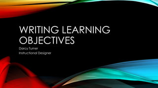 WRITING LEARNING
OBJECTIVES
Darcy Turner
Instructional Designer
 