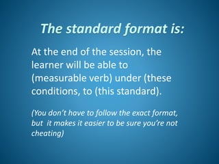 The standard format is:
At the end of the session, the
learner will be able to
(measurable verb) under (these
conditions, to (this standard).
(You don’t have to follow the exact format,
but it makes it easier to be sure you’re not
cheating)
 