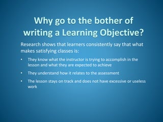 Why go to the bother of
writing a Learning Objective?
Research shows that learners consistently say that what
makes satisfying classes is:
• They know what the instructor is trying to accomplish in the
lesson and what they are expected to achieve
• They understand how it relates to the assessment
• The lesson stays on track and does not have excessive or useless
work
 