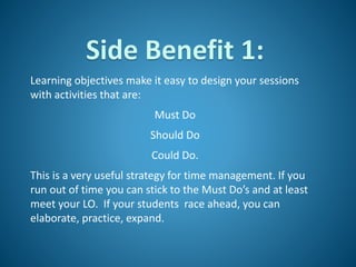 Side Benefit 1:
Learning objectives make it easy to design your sessions
with activities that are:
Must Do
Should Do
Could Do.
This is a very useful strategy for time management. If you
run out of time you can stick to the Must Do’s and at least
meet your LO. If your students race ahead, you can
elaborate, practice, expand.
 